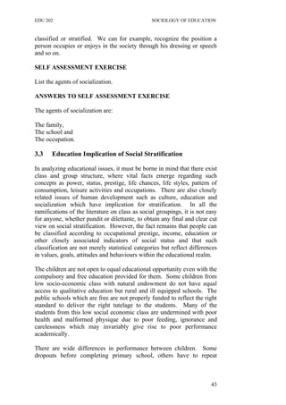 EDU 202 SOCIOLOGY OF EDUCATION
classified or stratified. We can for example, recognize the position a
person occupies or enjoys in the society through his dressing or speech
and so on.
SELF ASSESSMENT EXERCISE
List the agents of socialization.
ANSWERS TO SELF ASSESSMENT EXERCISE
The agents of socialization are:
The family,
The school and
The occupation.
3.3 Education Implication of Social Stratification
In analyzing educational issues, it must be borne in mind that there exist
class and group structure, where vital facts emerge regarding such
concepts as power, status, prestige, life chances, life styles, pattern of
consumption, leisure activities and occupations. There are also closely
related issues of human development such as culture, education and
socialization which have implication for stratification. In all the
ramifications of the literature on class as social groupings, it is not easy
for anyone, whether pundit or dilettante, to obtain any final and clear cut
view on social stratification. However, the fact remains that people can
be classified according to occupational prestige, income, education or
other closely associated indicators of social status and that such
classification are not merely statistical categories but reflect differences
in values, goals, attitudes and behaviours within the educational realm.
The children are not open to equal educational opportunity even with the
compulsory and free education provided for them. Some children from
low socio-economic class with natural endowment do not have equal
access to qualitative education but rural and ill equipped schools. The
public schools which are free are not properly funded to reflect the right
standard to deliver the right tutelage to the students. Many of the
students from this low social economic class are undermined with poor
health and malformed physique due to poor feeding, ignorance and
carelessness which may invariably give rise to poor performance
academically.
There are wide differences in performance between children. Some
dropouts before completing primary school, others have to repeat
43
 
