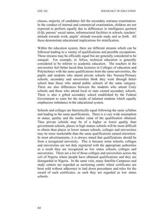 EDU 202 SOCIOLOGY OF EDUCATION
classes, majority of candidates fail the secondary entrance examination.
In the conduct of internal and commercial examination, children are not
expected to perform equally due to differences in intelligence quotient
(I.Q), parents’ social status, infrastructural facilities in schools, teachers’
attitude towards work, pupils’ attitude towards study and so forth. All
these demonstrate educational implications for stratification.
Within the education system, there are different streams which can be
followed leading to a variety of qualifications and possible occupations.
These streams may be officially equal but are generally considered to be
unequal. For example, in Africa, technical education is generally
considered to be inferior to academic education. The teachers in the
universities feel better laced than lecturers in Colleges of education and
Polytechnics with the same qualifications from the same universities, the
pupils and students who attend private schools like Nursery/Primary
schools, secondary and universities think they went through better
school than those who attend public schools of the same category.
There are also differences between the students who attend Unity
schools and those who attend local or state owned secondary schools.
There is also a gifted secondary school established by the Federal
Government to cater for the needs of talented students which equally
emphasizes imbalance in the educational system.
Schools and colleges are theoretically equal following the same syllabus
and leading to the same qualifications. There is a vary wide assumption
in status, quality and the market value of the qualification obtained.
Thus private schools may be of a higher or lower quality than
government schools, places in high statues schools will be more difficult
to obtain than places in lower statues schools, colleges and universities
may be more marketable than the same qualifications earned elsewhere.
In most advertisements, it is always stated that qualifications should be
from a recognized university. This is because some schools, colleges
and universities are not duly registered with the appropriate authorities
as a result they are recognized as low status schools, colleges and
universities. There are a lot of those colleges and universities across the
soil of Nigeria where people have obtained qualifications and they are
disregarded in Nigeria. In the same vein, many Satellite Campuses and
study centers are regarded as auctioning centre where certificates are
been sold without adherence to laid down procedures and rules for the
award of such certificates, as such they are regarded as low status
schools.
44
 
