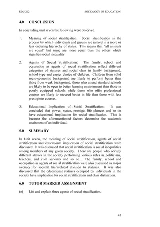 EDU 202 SOCIOLOGY OF EDUCATION
4.0 CONCLUSION
In concluding unit seven the following were observed.
1. Meaning of social stratification: Social stratification is the
process by which individuals and groups are ranked in a more or
less enduring hierarchy of status. This means that “all animals
are equal” but some are more equal than the others which
signifies social inequality.
2. Agents of Social Stratification: The family, school and
occupation as agents of social stratification reflect different
categories of statuses and social class in family background,
school type and career choice of children. Children from solid
socio-economic background are likely to perform better than
those from weak background, those who attend standard schools
are likely to be open to better learning environment than those in
poorly equipped schools while those who offer professional
courses are likely to succeed better in life than those with less
prestigious courses.
3. Educational Implication of Social Stratification: It was
concluded that power, status, prestige, life chances and so on
have educational implication for social stratification. This is
because the aforementioned factors determine the academic
attainment of an individual.
5.0 SUMMARY
In Unit seven, the meaning of social stratification, agents of social
stratification and educational implication of social stratification were
discussed. It was discussed that social stratification is social inequalities
among members of any given society. There are people who occupy
different statues in the society performing various roles as politicians,
teachers, and civil servants and so on. The family, school and
occupation as agents of social stratification were also discussed as major
avenues for societal hierarchical division to statuses. It was also
discussed that the educational statuses occupied by individuals in the
society have implication for social stratification and class distinction.
6.0 TUTOR MARKED ASSIGNMENT
(e) List and explain three agents of social stratification.
45
 
