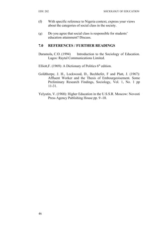 EDU 202 SOCIOLOGY OF EDUCATION
(f) With specific reference to Nigeria context, express your views
about the categories of social class in the society.
(g) Do you agree that social class is responsible for students’
education attainment? Discuss.
7.0 REFERENCES / FURTHER READINGS
Daramola, C.O. (1994) Introduction to the Sociology of Education.
Lagos: Raytal Communications Limited.
Elliott,F. (1969): A Dictionary of Politics 6th
edition.
Goldthorpe, J. H., Lockwood, D., Bechhefer, F and Platt, J. (1967):
Affluent Worker and the Thesis of Embourgeoisement. Some
Preliminary Research Findings, Sociology, Vol. 1, No. 1 pp
11-31.
Yelyutin, V. (1968): Higher Education in the U.S.S.R. Moscow: Novosti
Press Agency Publishing House pp. 9 -10.
46
 