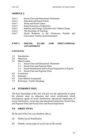 EDU 202 SOCIOLOGY OF EDUCATION
MODULE 2
Unit 1 Social Class and Educational Attainment
Unit 2 Education and Social Values
Unit 3 Home and Social Values
Unit 4 Social Functions of Education
Unit 5 Stability and Change, Education and Culture Charge
Unit 6 The Sociology of Teaching
Unit 7 Social Relations in the Classroom, Teacher and
Curriculum, Teacher and Examination
UNIT 1 SOCIAL CLASS AND EDUCATIONAL
ATTAINMENT
CONTENTS
1.0 Introduction
2.0 Objectives
3.0 Main Content
3.1 Social Class and Educational Attainment
3.2 Social Class and Nigerian Elites
3.3 Social Stratification and Its Social Implication in Nigeria
3.4 Social Class and Nigerian Elites
4.0 Conclusion
5.0 Summary
6.0 Tutor Marked Assignment.
7.0 References / Further Readings
1.0 INTRODUCTION
The basic knowledge of this unit will give you the opportunity to grasp
the platonic ideas on education and social stratification which
encompasses agents of social stratification, educational implication of
social stratification, social class and educational attainment, Social Class
and Nigerian Elites and Social Class and Social Implication.
2.0 OBJECTIVES
By the end of the Unit, you should be able to
(a) Define Social Stratification
(b) Identify various types of social class in the society
47
 