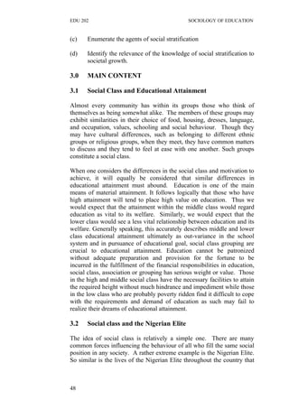 EDU 202 SOCIOLOGY OF EDUCATION
(c) Enumerate the agents of social stratification
(d) Identify the relevance of the knowledge of social stratification to
societal growth.
3.0 MAIN CONTENT
3.1 Social Class and Educational Attainment
Almost every community has within its groups those who think of
themselves as being somewhat alike. The members of these groups may
exhibit similarities in their choice of food, housing, dresses, language,
and occupation, values, schooling and social behaviour. Though they
may have cultural differences, such as belonging to different ethnic
groups or religious groups, when they meet, they have common matters
to discuss and they tend to feel at ease with one another. Such groups
constitute a social class.
When one considers the differences in the social class and motivation to
achieve, it will equally be considered that similar differences in
educational attainment must abound. Education is one of the main
means of material attainment. It follows logically that those who have
high attainment will tend to place high value on education. Thus we
would expect that the attainment within the middle class would regard
education as vital to its welfare. Similarly, we would expect that the
lower class would see a less vital relationship between education and its
welfare. Generally speaking, this accurately describes middle and lower
class educational attainment ultimately as out-variance in the school
system and in pursuance of educational goal, social class grouping are
crucial to educational attainment. Education cannot be patronized
without adequate preparation and provision for the fortune to be
incurred in the fulfillment of the financial responsibilities in education,
social class, association or grouping has serious weight or value. Those
in the high and middle social class have the necessary facilities to attain
the required height without much hindrance and impediment while those
in the low class who are probably poverty ridden find it difficult to cope
with the requirements and demand of education as such may fail to
realize their dreams of educational attainment.
3.2 Social class and the Nigerian Elite
The idea of social class is relatively a simple one. There are many
common forces influencing the behaviour of all who fill the same social
position in any society. A rather extreme example is the Nigerian Elite.
So similar is the lives of the Nigerian Elite throughout the country that
48
 