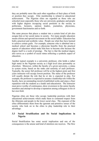 EDU 202 SOCIOLOGY OF EDUCATION
they are probably more like each other regardless of their place of birth
or position they occupy. Elite membership is related to educational
achievement. The Nigerian elites are regarded as those who are
schooled most especially those who are university graduates and people
with higher degrees occupying social positions in the society as
politicians, lecturers, opinion leaders, journalists, physicians,
government functionaries and so forth.
The same process that places a student into a certain kind of job also
assigns him or her social status in society. For many people education
means elitism and upward movement on the social ladder. Education has
both a practical and symbolic value. People use what they have learned
to achieve certain goals. For example, someone who is admitted into a
medical school and becomes a physician benefits from the practical
aspects of education which make him how to become elite because the
degree itself is a work of prestige. The fact is that the medical degree
also serves as a symbol of social status reflecting a symbolic aspect of
education.
Another typical example is a university professor, who holds a rather
high status in the Nigerian society as a high level class personality as
elsewhere. Moreover, within the faculty of a given university, a status
in system exists, based on the ranks and seniority of each professor.
Typically, the senior full professor will be at the highest point and first
years instructor will occupy lowest position. The status of the professor
will usually dictate the role that he or she is expected to play. For
example, the professor is expected to assume a leadership role within the
faculty, have an outstanding record of published works and enjoy a finer
reputation with the students as a leader and educationist. The instructor
must prove worthy of continuance, show reverences to the senior faculty
members and attempt to develop a reputation among colleagues in his or
her own field.
Nigerian elites are those who occupy leadership positions with their
educational achievements which make them to command respect from
the illiterates and people in the lower social class. The exposure of the
elites differentiates them from the ignorant and primitive senses of the
society who look on to the elites to play leadership role to their
advantage.
3.3 Social Stratification and Its Social Implications in
Nigeria
Social Stratification has some social implication and one of the
consequences is the amour and kind of attention one receives. The flow
49
 