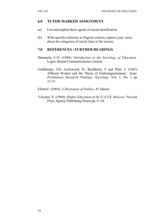 EDU 202 SOCIOLOGY OF EDUCATION
6.0 TUTOR MARKED ASSIGNMENT
(a) List and explain three agents of social stratification.
(b) With specific reference to Nigeria context, express your views
about the categories of social class in the society.
7.0 REFERENCES / FURTHER READINGS
Daramola, C.O. (1994): Introduction to the Sociology of Education.
Lagos: Raytal Communications Limited.
Goldthorpe, J.H., Lockwood, D., Bechhefer, F and Platt, J. (1967)
Affluent Worker and the Thesis of Embourgeoisement. Some
Preliminary Research Findings, Sociology, Vol. 1, No. 1 pp
11-31.
Elliott,F. (1969): A Dictionary of Politics. 6th
edition.
Yelyutin, V. (1968): Higher Education in the U.S.S.R. Moscow: Novosti
Press Agency Publishing House pp. 9 -10.
52
 