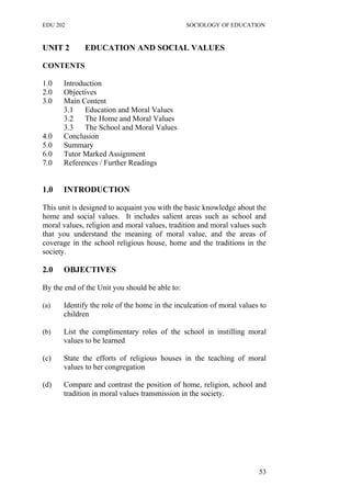 EDU 202 SOCIOLOGY OF EDUCATION
UNIT 2 EDUCATION AND SOCIAL VALUES
CONTENTS
1.0 Introduction
2.0 Objectives
3.0 Main Content
3.1 Education and Moral Values
3.2 The Home and Moral Values
3.3 The School and Moral Values
4.0 Conclusion
5.0 Summary
6.0 Tutor Marked Assignment
7.0 References / Further Readings
1.0 INTRODUCTION
This unit is designed to acquaint you with the basic knowledge about the
home and social values. It includes salient areas such as school and
moral values, religion and moral values, tradition and moral values such
that you understand the meaning of moral value, and the areas of
coverage in the school religious house, home and the traditions in the
society.
2.0 OBJECTIVES
By the end of the Unit you should be able to:
(a) Identify the role of the home in the inculcation of moral values to
children
(b) List the complimentary roles of the school in instilling moral
values to be learned
(c) State the efforts of religious houses in the teaching of moral
values to her congregation
(d) Compare and contrast the position of home, religion, school and
tradition in moral values transmission in the society.
53
 