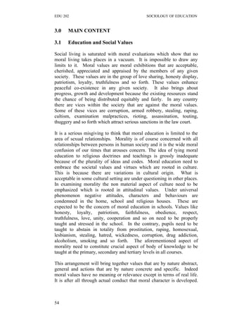 EDU 202 SOCIOLOGY OF EDUCATION
3.0 MAIN CONTENT
3.1 Education and Social Values
Social living is saturated with moral evaluations which show that no
moral living takes places in a vacuum. It is impossible to draw any
limits to it. Moral values are moral exhibitions that are acceptable,
cherished, appreciated and appraised by the members of any given
society. These values are in the group of love sharing, honesty display,
patriotism, loyalty, truthfulness and so forth. These values enhance
peaceful co-existence in any given society. It also brings about
progress, growth and development because the existing resources stand
the chance of being distributed equitably and fairly. In any country
there are vices within the society that are against the moral values.
Some of these vices are corruption, armed robbery, stealing, raping,
cultism, examination malpractices, rioting, assassination, touting,
thuggery and so forth which attract serious sanctions in the law court.
It is a serious misgiving to think that moral education is limited to the
area of sexual relationships. Morality is of course concerned with all
relationships between persons in human society and it is the wide moral
confusion of our times that arouses concern. The idea of tying moral
education to religious doctrines and teachings is grossly inadequate
because of the plurality of ideas and codes. Moral education need to
embrace the societal values and virtues which are rooted in culture.
This is because there are variations in cultural origin. What is
acceptable in some cultural setting are under questioning in other places.
In examining morality the non material aspect of culture need to be
emphasized which is rooted in attitudinal values. Under universal
phenomenon negative attitudes, characters and behaviours are
condemned in the home, school and religious houses. These are
expected to be the concern of moral education in schools. Values like
honesty, loyalty, patriotism, faithfulness, obedience, respect,
truthfulness, love, unity, cooperation and so on need to be properly
taught and stressed in the school. In the contrary, pupils need to be
taught to abstain in totality from prostitution, raping, homosexual,
lesbianism, stealing, hatred, wickedness, corruption, drug addiction,
alcoholism, smoking and so forth. The aforementioned aspect of
morality need to constitute crucial aspect of body of knowledge to be
taught at the primary, secondary and tertiary levels in all courses.
This arrangement will bring together values that are by nature abstract,
general and actions that are by nature concrete and specific. Indeed
moral values have no meaning or relevance except in terms of real life.
It is after all through actual conduct that moral character is developed.
54
 