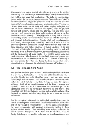 EDU 202 SOCIOLOGY OF EDUCATION
Heteronomy lays down general principles of conduct to be applied
deductively. It is only through experience of real and relevant situations
that children can leave their application. The inductive process is of
greater value, for it starts with experience and from analysis of specific
moral actions builds up general principles. Both processes are involved
in the child’s moral education, each can reinforce the other. The sources
of such moral situations are many and varied, ranging far beyond real
life and actual experiences. Folklores and legend, fable and proverb,
parable and allegory, drama and role playing, film and films-strip,
newspaper and magazine, television and advertising all may be used as
vehicles for moral learning. Their purpose is to bring to life a moral
situation to provoke discussion in terms of motives, attitudes and values,
and ultimately to lead to decision. The aim of all such moral education
is not simply to enlarge moral knowledge. Certainly it seeks to provide
practical experience of situation through which children may learn the
basic principles and values involved in living together. It is also
concerned with insight, imagination, understanding, emotion and with
reasoning. Such experience, moreover, involves the shaping of attitudes
and the development of moral skills. It is not the reason alone that
motivates action. Moral concepts involve both reason and emotion and
moral attitudes are the expression of the self. The heart of morality is
care and concern for others and hence the basic theme of all moral
education is self, others and the relationship between self and others.
3.2 The Home and Moral Values
The greatest influence upon the child’s moral development is the home.
It is not simply that the child spends far more of his life at home, school
or with friends; the child identifies mostly and has long lasting
relationships with the home. The child receives the greatest and most
influential part of the heteronomy that will shape his moral development
at home. Such direct moral education will be both systematic and
episodic. Some will form a continuous and deliberate process of
upbringing, some will be on-the-spot injunctions do and don’ts. The
broad but vital different between physical and psychological discipline
imposed by parents resulting respectively in an external or internal
moral code.
But far more powerful than direct and explicit moral guidance are the
unspoken assumptions in the home. In the home concepts are formed
and not the concept of persons alone. The psychological atmosphere of
the home compounded with personal relationships within it, shape
attitude towards others. The prevailing moral values, reflecting the
social economic background of the home will be absorbed. It is the
family that sharpens personality, influences emotional development and
55
 
