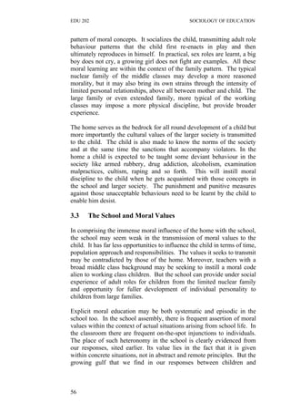 EDU 202 SOCIOLOGY OF EDUCATION
pattern of moral concepts. It socializes the child, transmitting adult role
behaviour patterns that the child first re-enacts in play and then
ultimately reproduces in himself. In practical, sex roles are learnt, a big
boy does not cry, a growing girl does not fight are examples. All these
moral learning are within the context of the family pattern. The typical
nuclear family of the middle classes may develop a more reasoned
morality, but it may also bring its own strains through the intensity of
limited personal relationships, above all between mother and child. The
large family or even extended family, more typical of the working
classes may impose a more physical discipline, but provide broader
experience.
The home serves as the bedrock for all round development of a child but
more importantly the cultural values of the larger society is transmitted
to the child. The child is also made to know the norms of the society
and at the same time the sanctions that accompany violators. In the
home a child is expected to be taught some deviant behaviour in the
society like armed rubbery, drug addiction, alcoholism, examination
malpractices, cultism, raping and so forth. This will instill moral
discipline to the child when he gets acquainted with those concepts in
the school and larger society. The punishment and punitive measures
against those unacceptable behaviours need to be learnt by the child to
enable him desist.
3.3 The School and Moral Values
In comprising the immense moral influence of the home with the school,
the school may seem weak in the transmission of moral values to the
child. It has far less opportunities to influence the child in terms of time,
population approach and responsibilities. The values it seeks to transmit
may be contradicted by those of the home. Moreover, teachers with a
broad middle class background may be seeking to instill a moral code
alien to working class children. But the school can provide under social
experience of adult roles for children from the limited nuclear family
and opportunity for fuller development of individual personality to
children from large families.
Explicit moral education may be both systematic and episodic in the
school too. In the school assembly, there is frequent assertion of moral
values within the context of actual situations arising from school life. In
the classroom there are frequent on-the-spot injunctions to individuals.
The place of such heteronomy in the school is clearly evidenced from
our responses, sited earlier. Its value lies in the fact that it is given
within concrete situations, not in abstract and remote principles. But the
growing gulf that we find in our responses between children and
56
 