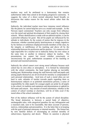 EDU 202 SOCIOLOGY OF EDUCATION
teachers may well be attributed to a heteronomy that remains
authoritarian rather than aimed at developing progressive autonomy. It
suggests the value of a direct normal education based broadly on
discussion that makes reason for the moral arbiter rather than the
teacher.
Indirectly, the individual teacher must have immense moral influence
like the parent; he cannot help but serve as a model and example. As the
Newson report commented: Teachers can only escape from influence
over the moral and spiritual development of their pupils by closing their
schools. Where identification is made with an admired teacher, it can be
a powerful influence for good. But all his pupils are influenced by his
attitude to individuals, by the system of justice that he imposes in the
classroom, whether reasoned purely heteronymous or simply impulsive
by his fairness or unfairness displayed towards members of the class, by
the integrity or indifference of his teaching and above all by the
relationship between his profession and his practice. It is moreover will-
nigh impossible for a teacher not to indirectly betray his own values at
the same time or another in whatever subject he teaches. His
presentations too cannot but reveal whether consciously or
unconsciously his goal, authoritarian acceptance of his teaching or
personal and reasoned autonomy.
Indirectly the school cannot exert strong moral influence because each
school has its own ethos or atmosphere. It is formed by relationship
with the school community, the head teacher playing an inevitably
leading part. Relationships among the staff between staff and pupils and
among pupils themselves are all involved for morality is compounded of
such personal relationships. Acid tests of such a moral ethos are not
hard to seek, attitudes of teacher towards pupils regarding them as
heteronymous subjects or as potential autonomous persons, a sense of
responsibility by older pupils for younger pupils are pride by all pupils
in the school, its tradition and reputation and determination to uphold its
full name and esteem. Any amount of moral exhortation, whether in the
context of school worship or elsewhere, will be of little avail if the
moral ethos of the school contradict it.
Part of the indirect influence will be the system of school discipline.
The broad distinction is between a sacred body of objective,
unchangeable rules, with categorical penalties for any infringement and
a reasoned code, seen to be reasonable, that takes account of persons,
motives, relationships and personalities. It is the latter that is in keeping
with the goal of personal autonomy or internal morality. The former has
by now familiar defects of encouraging an external morality of
subservience, hypocrisy and deceit. Where its sanction is physical
57
 