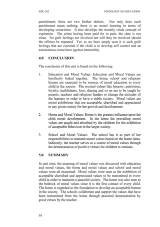 EDU 202 SOCIOLOGY OF EDUCATION
punishment, there are two further defects. Not only does such
punishment mean nothing, there is no moral learning in terms of
developing conscience. It also develops the morally crude concept of
expiration. The crime having been paid for in pain, the slate is not
clean. No guilt feelings are involved not will they be involved should
the offence be repeated. Yet, as we have amply seen it is such guilt
feelings that are essential if the child is to develop self control and an
autonomous conscience against immorality.
4.0 CONCLUSION
The conclusion of this unit is based on the following:
1. Education and Moral Values: Education and Moral Values are
limitlessly linked together. The home, school and religious
houses are expected to be sources of moral education to every
child in the society. The societal values like honesty, patriotism,
loyalty, truthfulness, love, sharing and so on are to be taught by
parents, teachers and religious leaders to change the attitudes of
the learners in order to have a stable society. Moral values are
moral exhibitions that are acceptable, cherished and appreciated
in any given society for her growth and development.
2. Home and Moral Values: Home is the greatest influence upon the
child moral development. In the home the prevailing moral
values are taught and absorbed by the children for the exhibition
of acceptable behaviour in the larger society.
3. School and Moral Values: The school has it as part of her
responsibilities to transmit moral values based on the home ideas.
Indirectly, the teacher serves as a source of moral values through
the demonstration of positive virtues for children to emulate.
5.0 SUMMARY
In unit nine, the meaning of moral values was discussed with education
and moral values, the home and moral values and school and moral
values were all examined. Moral values were seen as the exhibition of
acceptable cherished and appreciated values to be transmitted in every
child in order to maintain a peaceful society. The home was also seen as
the bedrock of moral values since it is the first contact of every child.
The home is regarded as the foundation to develop an acceptable human
in the society. The schools collaborate and support the values that have
been transmitted from the home through practical demonstration by
good virtues by the teacher.
58
 