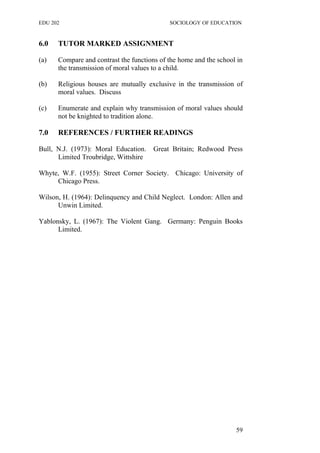 EDU 202 SOCIOLOGY OF EDUCATION
6.0 TUTOR MARKED ASSIGNMENT
(a) Compare and contrast the functions of the home and the school in
the transmission of moral values to a child.
(b) Religious houses are mutually exclusive in the transmission of
moral values. Discuss
(c) Enumerate and explain why transmission of moral values should
not be knighted to tradition alone.
7.0 REFERENCES / FURTHER READINGS
Bull, N.J. (1973): Moral Education. Great Britain; Redwood Press
Limited Troubridge, Wittshire
Whyte, W.F. (1955): Street Corner Society. Chicago: University of
Chicago Press.
Wilson, H. (1964): Delinquency and Child Neglect. London: Allen and
Unwin Limited.
Yablonsky, L. (1967): The Violent Gang. Germany: Penguin Books
Limited.
59
 