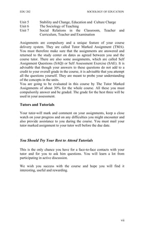 EDU 202 SOCIOLOGY OF EDUCATION
Unit 5 Stability and Change, Education and Culture Charge
Unit 6 The Sociology of Teaching
Unit 7 Social Relations in the Classroom, Teacher and
Curriculum, Teacher and Examination
Assignments are compulsory and a unique feature of your course
delivery system. They are called Tutor Marked Assignment (TMA).
You must therefore make sure that the assignments are answered and
returned to the study center on dates as agreed between you and the
course tutor. There are also some assignments, which are called Self
Assignment Questions (SAQ) or Self Assessment Exercise (SAE). It is
advisable that though your answers to these questions do not add to a
credit to your overall grade in the course, it is advisable that you attempt
all the questions yourself. They are meant to probe your understanding
of the concepts in the units.
You are going to be evaluated in this course by The Tutor Marked
Assignments of about 30% for the whole course. All these you must
compulsorily answer and be graded. The grade for the best three will be
used in your assessment.
Tutors and Tutorials
Your tutor-will mark and comment on your assignments, keep a close
watch on your progress and on any difficulties you might encounter and
also provide assistance to you during the course. You must mail your
tutor marked assignment to your tutor well before the due date.
You Should Try Your Best to Attend Tutorials
This is the only chance you have for a face-to-face contacts with your
tutor and for you to ask him questions. You will learn a lot from
participating in active discussion.
We wish you success with the course and hope you will find it
interesting, useful and rewarding.
vii
 