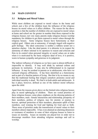 EDU 202 SOCIOLOGY OF EDUCATION
3.0 MAIN CONTENT
3.1 Religion and Moral Values
While most children are exposed to moral values in the home and
school, just a few of the children learn the influence of the religious
houses on moral values as it affect children. The reason for the above
assertion is that the number of children who are exposed to moral values
at home and school are far greater in number than those exposed in the
religious houses; not very many parents make religious houses worship
mandatory for children to get them exposed to moral values through the
religious houses. Some religious houses have heteronomy as their
explicit goal. Others aim at autonomy, if strongly tinged with negative
guilt feelings. The ideal conscience is neither a ruthless tyrant nor a
spineless slacker. Like the ideal parent, it is altruistic in its respect for
autonomy of others rational in its openness to reason and criticism and
firm in its control when personal integrity or social values are at stake
when it is motivated by the basic religious ideal of love, it is positive,
warm in human sympathy and generous in its judgment.
The indirect influence of religions as we have seen is almost difficult or
impossible to identify. It may well abide by national culture and
permeate its institution. It may also be differentiated in its regional
influence. It may be residual in parents as in adolescents, who have no
outward religious affiliations. It has been identified as a heteronomy
and as part of a familiar pattern of living. But that is by no means to say
that the traditional feeling that religion somehow promotes social and
individual morality is dead. We find it in both adults and adolescents. It
has it place, however, defined as one of the indirect moral influence
upon the child.
Apart from the reasons given above on the limited roles religious houses
play in moral upbringing of children. There are vested priorities of
these religious houses; some place emphasis on the dressing patterns of
their members, male –female interactions and relationship, prosperity of
their members, politics of religion, race for eternity or journey to
heaven, spiritual protection of their members, placement uplift of their
members, soul winning for God and fighting for God and so forth.
These areas of priorities make the transmission of moral values to their
members almost impossible. It has even attained an alarming dimension
or resistance of members in some of their religious houses to listen to
issues on morality. Issues on morality are played low in order not to
discourage members from attending religious meetings and call to
worship.
61
 