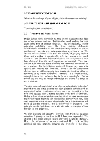EDU 202 SOCIOLOGY OF EDUCATION
SELF ASSESSMENT EXERCISE
What are the teachings of your religion, and tradition towards morality?
ANSWER TO SELF ASSESSMENT EXERCISE
You can give your own answers.
3.2 Tradition and Moral Values
Direct, explicit moral instruction by stake holders in education has been
part of our national tradition. Traditionally, moral teaching has been
given in the form of abstract principles. They are inevitably, general
principles prohibiting vices like lying, stealing, dishonesty
unfaithfulness, untruthfulness and so forth and the promotion as well as
proclaiming virtues like love, unity, cooperation, loyalty and so on. The
children and adolescent do not have the capacity of grasping abstract
ideas which makes it questionable effective approach to moral
education. The very term “abstract” indicates that such principles have
been abstracted from the moral experiences of mankind. They have
derived from countless moral situations and so become the nucleus or
moral wisdom. But the individual starts with his own experience with
specific and concrete real situations. Even if he can comprehend
abstract ideas he still has to apply them to concrete situations, either by
reasoning or by actual experience. “Honesty” is a vague blanket,
entangled abstraction; an honest boy is far more meaningful. But an
honest boy will only be recognized through his actions in a range of
moral situation.
The other approach to the inculcation of moral values is the “educative”
method; here the virtue claimed has been generally substantiated by
supernatural authority and transcendental sanctions. Its application has
been to be deduced from I. But the individual works from the other end.
He learns from his own experience and best of all, we have seen through
the psychological discipline that has reasoned morality with him, from
such experience many concrete situations he learnt from concepts and
build up general principles. This is the process of induction. The
principle may be laid down, but it will still only become part of him
through his own experience.
We may illustrate the deductive approach from traditional religious
education. A passage is read from the Holy books and expounded. The
attempt is then made, often in vain to apply it to the child’s life today.
Hence, the irrelevance of so much traditional Holy book teaching
ignoring the vital interests, concerns and problems of the child.
62
 