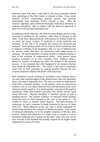 EDU 202 SOCIOLOGY OF EDUCATION
Induction starts with them, works back to the moral principles behind
them and brings in The Holy books as relevant to them. Every moral
problem involves relationships between persons and personal
relationships must ultimately involve concept of man. Thus the
inductive approach, when followed thoroughly leads back ultimately to
religious conception. But in contrast with the deductive approach, it
does so in a relevant and meaningful way.
In traditional moral education, the child has been largely passive; it has
consisted of teaching by the instructor rather than of learning by the
child. It has been characteristically authoritarian for behind it laid, not
so much the moral wisdom of mankind as divine authority and
sanctions. It has had to be accepted and obeyed not discussed and
reasoned. Such teaching results all too often in moral verbalisms, akin
to religious verbalism in the acceptance, that is to say of definition that
are merely verbal, that have no connections with either reason or
meaning, The parrot repetition of moral maxims in religious dogmas is
akin to the recitation of mathematical tables. Such passive moral
teaching consisted of at best examples from religious history.
Moreover, transfer of training was taken for granted in the teaching
process. It was assumed that what happened in the ancient religious
time should be obtainable now. The reality is that such a connection
could only be built genuinely by making parallels between the two
concrete situations related to the child’s own experience.
Such traditional ancient teaching in accordance with religious history
can only make minimal appeal to the mind because what was obtainable
then is not what is obtainable now. The aim is to instill an authoritarian
rather than a reasoned morality. In the negative terms an authoritarian
tradition is by its very nature heteronymous and heteronomy tends to be
characteristically negative. It is predominantly concerned with negative
regulations, rather than positive principles that should activate good
moral behaviour. Physical discipline is therefore typical of such a
teaching process. The greatest weakness of traditional moral teaching
which has been its total disregard to the crux of the matter is the
conflict of values in concrete moral situation. The powerlessness of
conscience, in such a situation, is amply betrayed by the cry of “what
shall I do”. Blind adherence to any one value is totally inadequate for
moral living and hence the weakness of blanket principles. They cannot
be followed unthinkably, for in the complex situations of life they often
conflict. Indeed such adherence to a single value is morally as well as
rationally inadequate for it ignores all the other values that may not be
only relevant to the situation but actually required by he higher moral
judgement of concern for others.
63
 