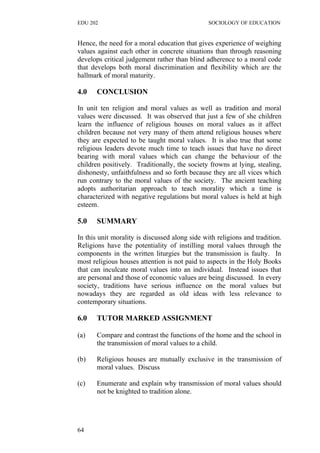 EDU 202 SOCIOLOGY OF EDUCATION
Hence, the need for a moral education that gives experience of weighing
values against each other in concrete situations than through reasoning
develops critical judgement rather than blind adherence to a moral code
that develops both moral discrimination and flexibility which are the
hallmark of moral maturity.
4.0 CONCLUSION
In unit ten religion and moral values as well as tradition and moral
values were discussed. It was observed that just a few of she children
learn the influence of religious houses on moral values as it affect
children because not very many of them attend religious houses where
they are expected to be taught moral values. It is also true that some
religious leaders devote much time to teach issues that have no direct
bearing with moral values which can change the behaviour of the
children positively. Traditionally, the society frowns at lying, stealing,
dishonesty, unfaithfulness and so forth because they are all vices which
run contrary to the moral values of the society. The ancient teaching
adopts authoritarian approach to teach morality which a time is
characterized with negative regulations but moral values is held at high
esteem.
5.0 SUMMARY
In this unit morality is discussed along side with religions and tradition.
Religions have the potentiality of instilling moral values through the
components in the written liturgies but the transmission is faulty. In
most religious houses attention is not paid to aspects in the Holy Books
that can inculcate moral values into an individual. Instead issues that
are personal and those of economic values are being discussed. In every
society, traditions have serious influence on the moral values but
nowadays they are regarded as old ideas with less relevance to
contemporary situations.
6.0 TUTOR MARKED ASSIGNMENT
(a) Compare and contrast the functions of the home and the school in
the transmission of moral values to a child.
(b) Religious houses are mutually exclusive in the transmission of
moral values. Discuss
(c) Enumerate and explain why transmission of moral values should
not be knighted to tradition alone.
64
 