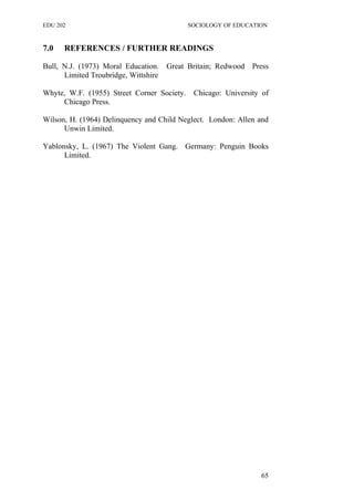 EDU 202 SOCIOLOGY OF EDUCATION
7.0 REFERENCES / FURTHER READINGS
Bull, N.J. (1973) Moral Education. Great Britain; Redwood Press
Limited Troubridge, Wittshire
Whyte, W.F. (1955) Street Corner Society. Chicago: University of
Chicago Press.
Wilson, H. (1964) Delinquency and Child Neglect. London: Allen and
Unwin Limited.
Yablonsky, L. (1967) The Violent Gang. Germany: Penguin Books
Limited.
65
 