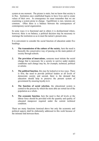 EDU 202 SOCIOLOGY OF EDUCATION
system at one moment. The picture is static, but we know that society is
in flux. Institution once established begins to have lives and to create
values of their own. In consequence we must remember that we are
examining a system prone to change. Equilibrium is rare, tensions are
common. Often there is a balance between the consequences of
contemporary social organization.
In some ways it is functional and in others it is dysfunctional where,
however, there is no balance, a political decision may be necessary to
rearrange the institution so as to meet the nation’s present aims.
It is convenient to consider the social function of education under five
headings.
1. The transmission of the culture of the society, here the need is
basically the conservative way of passing on the main pattern of
society through schools.
2. The provision of innovations, someone must initiate the social
change that is necessary for a society to survive under modern
conditions such change may be, for example, technical, political
or artistic.
3. The political function, this may be looked at in two ways. There
is first, the need to provide political leaders at all levels of
democratic society and second, there is the demand that
education should help to preserve the present system of
government by ensuring loyalty to it.
4. The function of social selection, the educational system is
central to the process by which the more able are sorted out of the
population as a whole.
5. The economic function, here the need is that all levels or the
labour force should be provided with the quantity and quality of
educated manpower required under the current technical
condition.
There are many functions itemized above but only the economic and
political aspects shall be elaborately addressed in this work because of
the intimate link between them.
67
 