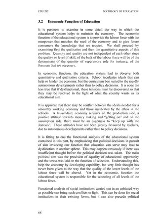 EDU 202 SOCIOLOGY OF EDUCATION
3.2 Economic Function of Education
It is pertinent to examine in some detail the way in which the
educational system helps to maintain the economy. The economic
function of the educational system is to provide the labour force with the
manpower that matches the need of the economy and to give future
consumers the knowledge that we require. We shall proceed by
examining first the qualitative and then the quantitative aspects of this
problem. Quantity and quality are not independent of each other since
the quality or level of skill, of the bulk of the labour force will be of the
determinant of the quantity of supervisory role for instance, of the
foreman that are necessary.
In economic function, the education system had to observe both
quantitative and qualitative criteria. School inculcates ideals that can
help or hinder the economy, but the curriculum best suited to the rapidly
autonomous developments rather than to policy decisions. It is none the
less true that if dysfunctional, these tensions must be discovered so that
they may be resolved in the light of what the country wants as its
educational aim.
It is apparent that there may be conflict between the ideals needed for a
smoothly working economy and those inculcated by the ethos in the
schools. A laisser-faire economy requires on the production side, a
positive attitude towards money making and “getting on” and on the
assumption side, there must be an eagerness to “keep up with the
Joneses”. These attitudes have not been greatly favoured by teachers,
due to autonomous developments rather than to policy decisions.
It is fitting to end the functional analysis of the educational system
contained in this part, by emphasizing that political decisions in pursuit
of aim involving one function that education can serve may lead to
dysfunction in another sphere. This may happen tortuously if there was
insufficient thought before the political decision was taken. The main
political aim was the provision of equality of educational opportunity
and the stress was laid on the function of selection. Understanding this,
help the economy by developing capability, but very little thought has
never been given to the way that the quality of the lower levels of the
labour force will be altered. Yet in the economic, function the
educational system is responsible for the schooling of all levels of the
labour force.
Functional analysis of social institutions carried out in an unbiased way
as possible can bring such conflicts to light. This can be done for social
institutions in their existing forms, but it can also precede political
68
 