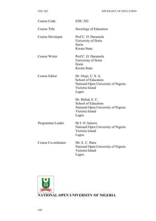 EDU 202 SOCIOLOGY OF EDUCATION
Course Code EDU 202
Course Title Sociology of Education
Course Developer Prof C. O. Daramola
University of Ilorin
Ilorin
Kwara State.
Course Writer Prof C. O. Daramola
University of Ilorin
Ilorin
Kwara State.
Course Editor Dr. Osuji, U. S. A.
School of Education
National Open University of Nigeria
Victoria Island
Lagos
Dr. Ibelod, E. C.
School of Education
National Open University of Nigeria
Victoria Island
Lagos
Programme Leader Dr I. O. Salawu
National Open University of Nigeria
Victoria Island
Lagos.
Course Co-ordinator Mr. E. C. Ibara
National Open University of Nigeria
Victoria Island
Lagos.
NATIONAL OPEN UNIVERSITY OF NIGERIA
viii
 