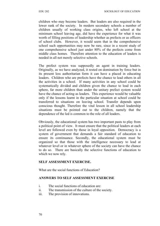 EDU 202 SOCIOLOGY OF EDUCATION
children who may become leaders. But leaders are also required in the
lower rank of the society. In modern secondary schools a number of
children usually of working class origins, who left school at the
minimum school leaving age, did have the experience for what it was
worth of filling positions of leadership whether as prefects or as officers
of school clubs. However, it would seem that in the comprehensive
school such opportunities may now be rare, since in a recent study of
one comprehensive school just under 80% of the prefects come from
middle class homes. Therefore attention to the education of leaders is
needed in all not merely selective schools.
The prefect system was supposedly an agent in training leaders.
Originally, as we have analyzed, it rested on domination by force but in
its present less authoritarian form it can have a placed in educating
leaders. Children who are prefects have the chance to lead others in all
the activities in a school. If many activities in any school could be
systematically divided and children given the chance to lead in each
sphere, far more children than under the unitary prefect system would
have the chance of acting as leaders. This experience would be valuable
only if the lessons learnt in the particular situation at school could be
transferred to situations on leaving school. Transfer depends upon
conscious thought. Therefore the vital lesson in all school leadership
situations must be pointed out to the children, namely that the
dependence of the led is common to the role of all leaders.
Obviously, the educational system has two important pasts to play from
a political point of view. It must ensure that the political leaders at each
level are followed even by those in loyal opposition. Democracy is a
system of government that demands a fair standard of education to
ensure its continuance. Secondly, the educational system must be
organized so that those with the intelligence necessary to lead at
whatever level or in whatever sphere of the society can have the chance
to do so. There are basically the selective functions of education to
which we now rely.
SELF ASSESSMENT EXERCISE.
What are the social functions of Education?
ANSWERS TO SELF ASSESSMENT EXERCISE
i. The social functions of education are:
ii. The transmission of the culture of the society.
iii. The provision of innovations.
70
 