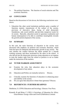 EDU 202 SOCIOLOGY OF EDUCATION
iv. The political functions. The function of social selection and The
economic functions.
4.0 CONCLUSION
Based on the discussions in Unit eleven, the following conclusions were
drawn.
1. Education like other social institutions performs quite a number of
functions namely; transmission of the culture of the society,
provision of innovative ideas, laying of solid democratic
foundations, aids social mobility and provides manpower needs for
its society. Basically, education assists in ignorance eradication and
human emancipation to be able to contribute meaningfully towards
the growth and development of the society.
5.0 SUMMARY
In this unit, the main functions of education in the society were
discussed with emphasis on political and economic functions, which
form the basis for industrial and democratic growth of any society. The
unit clarifies the conflict between the ideals needed for a smooth
working economy and those inculcated by the ethos in the school. It
also delved into the democratic processes using education as an impetus
to train the leaders right from the school as prefects to act as leader
under the instruction of the teachers.
6.0 TUTOR MARKED ASSIGNMENT
(a) Examine the roles that education plays in the economic
development of any nation.
(b) Education and Politics are mutually inclusive. Discuss.
(c) Critically examine the functions of education in enhancing peace
and stability in the society.
(d) Do you agree that education is better than ignorance? Discuss.
7.0 REFERENCES / FURTHER READINGS
Durkheim, E (12956) Education and Sociology. Glencoe: Free Press.
Kenneth, B and Brian, C (1981) A Sociology of Education for Africa.
Great Britain: George Allen and Unwin (Publishers) Limited.
71
 