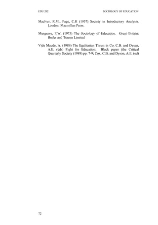 EDU 202 SOCIOLOGY OF EDUCATION
Maclver, R.M., Page, C.H (1957) Society in Introductory Analysis.
London: Macmillan Press.
Musgrave, P.W. (1975) The Sociology of Education. Great Britain:
Butler and Tenner Limited
Vide Maude, A. (1989) The Egalitarian Thrust in Co. C.B. and Dysan,
A.E. (eds) Fight for Education: Black paper (the Critical
Quarterly Society (1989) pp. 7-9; Cox, C.B. and Dyson, A.E. (ed)
72
 