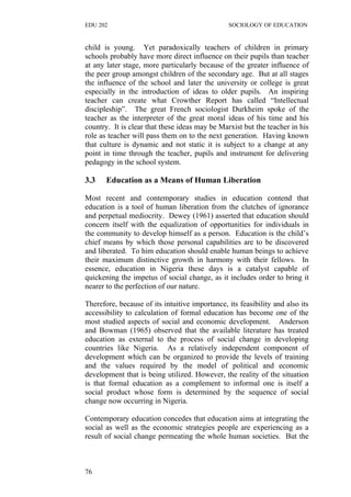 EDU 202 SOCIOLOGY OF EDUCATION
child is young. Yet paradoxically teachers of children in primary
schools probably have more direct influence on their pupils than teacher
at any later stage, more particularly because of the greater influence of
the peer group amongst children of the secondary age. But at all stages
the influence of the school and later the university or college is great
especially in the introduction of ideas to older pupils. An inspiring
teacher can create what Crowther Report has called “Intellectual
discipleship”. The great French sociologist Durkheim spoke of the
teacher as the interpreter of the great moral ideas of his time and his
country. It is clear that these ideas may be Marxist but the teacher in his
role as teacher will pass them on to the next generation. Having known
that culture is dynamic and not static it is subject to a change at any
point in time through the teacher, pupils and instrument for delivering
pedagogy in the school system.
3.3 Education as a Means of Human Liberation
Most recent and contemporary studies in education contend that
education is a tool of human liberation from the clutches of ignorance
and perpetual mediocrity. Dewey (1961) asserted that education should
concern itself with the equalization of opportunities for individuals in
the community to develop himself as a person. Education is the child’s
chief means by which those personal capabilities are to be discovered
and liberated. To him education should enable human beings to achieve
their maximum distinctive growth in harmony with their fellows. In
essence, education in Nigeria these days is a catalyst capable of
quickening the impetus of social change, as it includes order to bring it
nearer to the perfection of our nature.
Therefore, because of its intuitive importance, its feasibility and also its
accessibility to calculation of formal education has become one of the
most studied aspects of social and economic development. Anderson
and Bowman (1965) observed that the available literature has treated
education as external to the process of social change in developing
countries like Nigeria. As a relatively independent component of
development which can be organized to provide the levels of training
and the values required by the model of political and economic
development that is being utilized. However, the reality of the situation
is that formal education as a complement to informal one is itself a
social product whose form is determined by the sequence of social
change now occurring in Nigeria.
Contemporary education concedes that education aims at integrating the
social as well as the economic strategies people are experiencing as a
result of social change permeating the whole human societies. But the
76
 