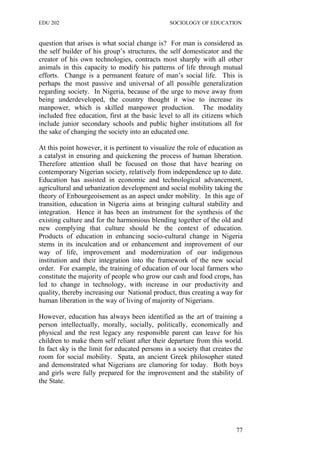 EDU 202 SOCIOLOGY OF EDUCATION
question that arises is what social change is? For man is considered as
the self builder of his group’s structures, the self domesticator and the
creator of his own technologies, contracts most sharply with all other
animals in this capacity to modify his patterns of life through mutual
efforts. Change is a permanent feature of man’s social life. This is
perhaps the most passive and universal of all possible generalization
regarding society. In Nigeria, because of the urge to move away from
being underdeveloped, the country thought it wise to increase its
manpower, which is skilled manpower production. The modality
included free education, first at the basic level to all its citizens which
include junior secondary schools and public higher institutions all for
the sake of changing the society into an educated one.
At this point however, it is pertinent to visualize the role of education as
a catalyst in ensuring and quickening the process of human liberation.
Therefore attention shall be focused on those that have bearing on
contemporary Nigerian society, relatively from independence up to date.
Education has assisted in economic and technological advancement,
agricultural and urbanization development and social mobility taking the
theory of Enbourgeoisement as an aspect under mobility. In this age of
transition, education in Nigeria aims at bringing cultural stability and
integration. Hence it has been an instrument for the synthesis of the
existing culture and for the harmonious blending together of the old and
new complying that culture should be the context of education.
Products of education in enhancing socio-cultural change in Nigeria
stems in its inculcation and or enhancement and improvement of our
way of life, improvement and modernization of our indigenous
institution and their integration into the framework of the new social
order. For example, the training of education of our local farmers who
constitute the majority of people who grow our cash and food crops, has
led to change in technology, with increase in our productivity and
quality, thereby increasing our National product, thus creating a way for
human liberation in the way of living of majority of Nigerians.
However, education has always been identified as the art of training a
person intellectually, morally, socially, politically, economically and
physical and the rest legacy any responsible parent can leave for his
children to make them self reliant after their departure from this world.
In fact sky is the limit for educated persons in a society that creates the
room for social mobility. Spata, an ancient Greek philosopher stated
and demonstrated what Nigerians are clamoring for today. Both boys
and girls were fully prepared for the improvement and the stability of
the State.
77
 