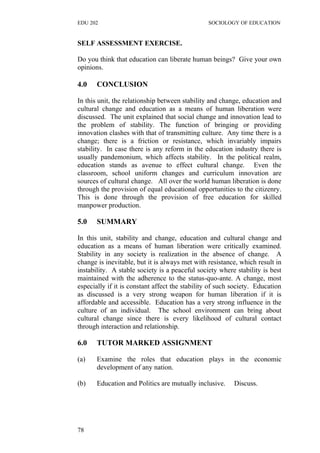 EDU 202 SOCIOLOGY OF EDUCATION
SELF ASSESSMENT EXERCISE.
Do you think that education can liberate human beings? Give your own
opinions.
4.0 CONCLUSION
In this unit, the relationship between stability and change, education and
cultural change and education as a means of human liberation were
discussed. The unit explained that social change and innovation lead to
the problem of stability. The function of bringing or providing
innovation clashes with that of transmitting culture. Any time there is a
change; there is a friction or resistance, which invariably impairs
stability. In case there is any reform in the education industry there is
usually pandemonium, which affects stability. In the political realm,
education stands as avenue to effect cultural change. Even the
classroom, school uniform changes and curriculum innovation are
sources of cultural change. All over the world human liberation is done
through the provision of equal educational opportunities to the citizenry.
This is done through the provision of free education for skilled
manpower production.
5.0 SUMMARY
In this unit, stability and change, education and cultural change and
education as a means of human liberation were critically examined.
Stability in any society is realization in the absence of change. A
change is inevitable, but it is always met with resistance, which result in
instability. A stable society is a peaceful society where stability is best
maintained with the adherence to the status-quo-ante. A change, most
especially if it is constant affect the stability of such society. Education
as discussed is a very strong weapon for human liberation if it is
affordable and accessible. Education has a very strong influence in the
culture of an individual. The school environment can bring about
cultural change since there is every likelihood of cultural contact
through interaction and relationship.
6.0 TUTOR MARKED ASSIGNMENT
(a) Examine the roles that education plays in the economic
development of any nation.
(b) Education and Politics are mutually inclusive. Discuss.
78
 