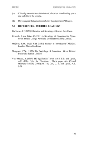 EDU 202 SOCIOLOGY OF EDUCATION
(c) Critically examine the functions of education in enhancing peace
and stability in the society.
(d) Do you agree that education is better than ignorance? Discuss.
7.0 REFERENCES / FURTHER READINGS
Durkheim, E (12956) Education and Sociology. Glencoe: Free Press.
Kenneth, B and Brian, C (1981) A Sociology of Education for Africa.
Great Britain: George Allen and Unwin (Publishers) Limited.
Maclver, R.M., Page, C.H (1957) Society in Introductory Analysis.
London: Macmillan Press.
Musgrave, P.W. (1975) The Sociology of Education. Great Britain:
Butler and Tenner Limited
Vide Maude, A. (1989) The Egalitarian Thrust in Co. C.B. and Dysan,
A.E. (Eds) Fight for Education: Black paper (the Critical
Quarterly Society (1989) pp. 7-9; Cox, C. B. and Dyson, A.E.
(ed)
79
 