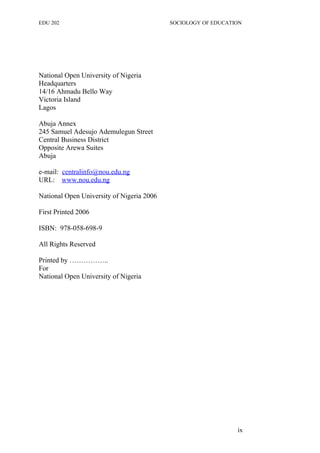 EDU 202 SOCIOLOGY OF EDUCATION
National Open University of Nigeria
Headquarters
14/16 Ahmadu Bello Way
Victoria Island
Lagos
Abuja Annex
245 Samuel Adesujo Ademulegun Street
Central Business District
Opposite Arewa Suites
Abuja
e-mail: centralinfo@nou.edu.ng
URL: www.nou.edu.ng
National Open University of Nigeria 2006
First Printed 2006
ISBN: 978-058-698-9
All Rights Reserved
Printed by ……………..
For
National Open University of Nigeria
ix
 
