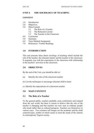 EDU 202 SOCIOLOGY OF EDUCATION
UNIT 6 THE SOCIOLOGY OF TEACHING
CONTENT
1.0 Introduction
2.0 Objectives
3.0 Main Content
3.1 The Role of a Teacher
3.2 The Reluctant Learner
3.3 The Teacher in the Classroom
4.0 Conclusion
5.0 Summary
6.0 Tutor Marked Assignment
7.0 References / Further Readings
1.0 INTRODUCTION
This unit presents ideas about sociology of teaching which include the
role of the teacher, the reluctant learner and the teacher in the classroom.
It acquaints you with the expectation in the classroom with relationship
to the teachers’ activities in the classroom.
2.0 OBJECTIVES
By the end of the Unit, you should be able to:
(a) Identify the roles of the classroom teacher
(b) List the techniques to encourage reluctant child to learn
(c) Identify the expectations of a classroom teacher
3.0 MAIN CONTENT
3.1 The Role of a Teacher
To the general public, teachers probably seem conformists and isolated
from the real world, but there is reason to believe that the role of the
teacher is changing and that teachers are now seen as ordinary people
who teach rather than as cultured paragons. Teachers see themselves in
various ways. Two common self images are the academic and the child
centered types, neither of which seems to meet the needs of the schools
in contemporary Nigeria society.
80
 