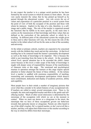 EDU 202 SOCIOLOGY OF EDUCATION
In one respect the teacher is in a unique social position he has been
formed by the social system to which he returns to from others. He can
very easily transmit the values that he has picked up himself as he
passed through the educational system. Any role covers the set of
values and expectation of a particular position in a social system from
the point of view of both the occupant of the position and those with
whom he interacts. Implicit in the idea of a role, therefore, is a self-
image and a public image. The role of the teacher is organized around
the functions that he fulfills to be more specific, in the main time it
centres on the transmission of that knowledge and those values that are
defined as the curriculum of the particular school in which he is
teaching. In different parts of the educational system the weight given
to these and to other functions will vary, for this reason the role of the
teacher in the infant school will not be the same as that of the secondary
and university.
At the infant or primary schools, teachers are expected to be concerned
mostly with the children they teach and not the curriculum. At that level
teaching has to be centered round the learner’s personality development
as well as the body of knowledge to be imparted. This is because the
child is just transiting from the home to the school. At the secondary
school level, special attention has to be accorded the child’s future
career because at this level a wider scope of the body of knowledge is
taught with deeper sense of responsibility because of the manifestation
of character traits at this stage. The emotional and psychological
traumas in operation amongst the learners at this stage require special
attention to better channel the future of these children. At the tertiary
level a teacher is saddled with enormous responsibility of teaching,
researching and community development participation which deserve
more commitment, dedication and display of academic prowess, ability
and capability.
Most people have in their minds a number of imaginary pictures that
cover what they consider to be salient features of any occupational role.
If teachers are called to mind, several stereotypes exist. There is, for
example, the stern and magnified teacher and there is the gentle and self-
effacing teacher. Much of other social intercourse is determined by the
stereotype of the occupation with which we are at the moment in
contact. When we meet our doctor or a clergyman in the street, the
stereotype that we have of these occupations govern our behaviour
towards that particular doctor or clergyman. Parents are often heard to
say of the child’s teacher, He’s a typical teacher, or she’s not at all like a
teacher, and they will adjust their behaviours to this teacher according to
the way in which he differs from their stereotype.
81
 