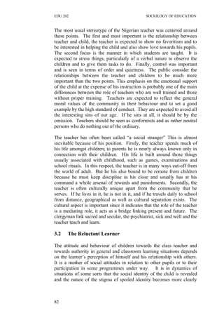 EDU 202 SOCIOLOGY OF EDUCATION
The most usual stereotype of the Nigerian teacher was centered around
these points. The first and most important is the relationship between
teacher and child, the teacher is expected to show no favoritism and to
be interested in helping the child and also show love towards his pupils.
The second focus is the manner in which students are taught. It is
expected to stress things, particularly of a verbal nature to observe the
children and to give them tasks to do. Finally, control was important
and is seen in terms of order and quietness. The public consider the
relationships between the teacher and children to be much more
important than the two points. This emphasis on the emotional support
of the child at the expense of his instruction is probably one of the main
differences between the role of teachers who are well trained and those
without proper training. Teachers are expected to reflect the general
moral values of the community in their behaviour and to set a good
example by the high standard of conduct. They are expected to avoid all
the interesting sins of our age. If he sins at all, it should be by the
omission. Teachers should be seen as conformists and as rather neutral
persons who do nothing out of the ordinary.
The teacher has often been called “a social stranger” This is almost
inevitable because of his position. Firstly, the teacher spends much of
his life amongst children; to parents he is nearly always known only in
connection with their children. His life is built around those things
usually associated with childhood, such as games, examinations and
school rituals. In this respect, the teacher is in many ways cut-off from
the world of adult. But he his also bound to be remote from children
because he must keep discipline in his close and usually has at his
command a whole arsenal of rewards and punishments. Secondly, the
teacher is often culturally unique apart from the community that he
serves. If he lives in it, he is not in it, and if he travels daily to school
from distance, geographical as well as cultural separation exists. The
cultural aspect is important since it indicates that the role of the teacher
is a mediating role, it acts as a bridge linking present and future. The
clergyman link sacred and secular, the psychiatrist, sick and well and the
teacher teach and learn.
3.2 The Reluctant Learner
The attitude and behaviour of children towards the class teacher and
towards authority in general and classroom learning situations depends
on the learner’s perception of himself and his relationship with others.
It is a mother of social attitudes in relation to other pupils or to their
participation in some programmes under way. It is in dynamics of
situations of some sorts that the social identity of the child is revealed
and the nature of the stigma of spoiled identity becomes more clearly
82
 