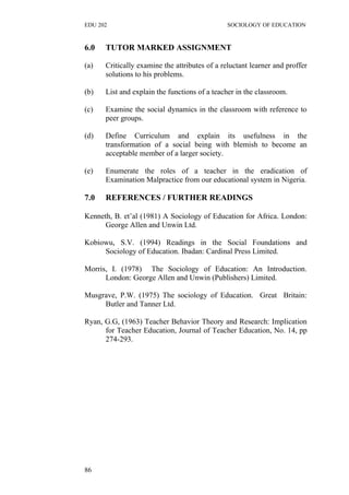EDU 202 SOCIOLOGY OF EDUCATION
6.0 TUTOR MARKED ASSIGNMENT
(a) Critically examine the attributes of a reluctant learner and proffer
solutions to his problems.
(b) List and explain the functions of a teacher in the classroom.
(c) Examine the social dynamics in the classroom with reference to
peer groups.
(d) Define Curriculum and explain its usefulness in the
transformation of a social being with blemish to become an
acceptable member of a larger society.
(e) Enumerate the roles of a teacher in the eradication of
Examination Malpractice from our educational system in Nigeria.
7.0 REFERENCES / FURTHER READINGS
Kenneth, B. et’al (1981) A Sociology of Education for Africa. London:
George Allen and Unwin Ltd.
Kobiowu, S.V. (1994) Readings in the Social Foundations and
Sociology of Education. Ibadan: Cardinal Press Limited.
Morris, I. (1978) The Sociology of Education: An Introduction.
London: George Allen and Unwin (Publishers) Limited.
Musgrave, P.W. (1975) The sociology of Education. Great Britain:
Butler and Tanner Ltd.
Ryan, G.G, (1963) Teacher Behavior Theory and Research: Implication
for Teacher Education, Journal of Teacher Education, No. 14, pp
274-293.
86
 
