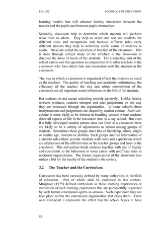 EDU 202 SOCIOLOGY OF EDUCATION
learning models that will enhance healthy interaction between the
teacher and the pupils and between pupils themselves.
Secondly, classroom help to determine which students will perform
what roles as adults. They help to select and sort out students for
different roles and occupations and because different roles carry
different statuses they help to determine social status of students as
adults. These are called the selection of function of the classroom. This
is done through critical study of the children in the classroom to
discover the areas of needs of the students. The counseling unit of the
school carries out this operation in conjunction with other teachers in the
classroom who have direct link and interaction with the students in the
classroom.
The way in which a classroom is organized affects the students as much
as the teachers. The quality of teaching and academic performance, the
efficiency of the teacher, the size and ethnic composition of the
classroom are all important social influences on the life of the students.
But students do not accept schooling entirely passively. Unlike factory
workers products, students interpret and pass judgements on the way
they are processed through the organization. In some schools these
interpretations and judgements are shaped by student culture. Such sub-
culture is more likely to be formed in boarding schools where students
share all aspects of life in the classroom than in a day school. But even
if a fully developed student culture does not form in a classroom there
are likely to be a variety of adjustments to school among groups of
students. Sometimes these groups share ties of friendship, ethnic, origin
or similar age, interests or abilities. Such groups and the information of
a student sub-culture provide students with roles and expectation which
are alternatives of the official roles as the teacher groups and rules in the
classroom. This sub-culture binds students together with ties of loyalty
and constraints to the behaviour to some extent with unofficial rules in
nocturnal organizations. The formal organization of the classroom also
makes a bid for the loyalty of the student to the society.
3.2 The Teacher and the Curriculum
Curriculum has been variously defined by many authorities in the field
of education. Part of which shall be examined in this context.
Musgrave (1975) defined curriculum as those learning experiences or
succession of such learning experiences that are purposefully organized
by such formal educational agents as schools. Such experience may not
take place within the educational organization that plans them. From
ones viewpoint it represents the effect that the school hopes to have
88
 