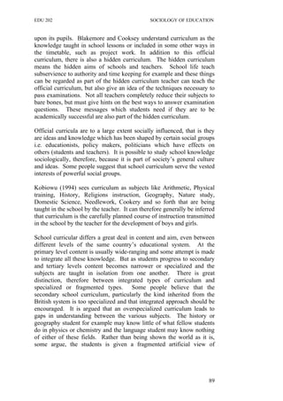 EDU 202 SOCIOLOGY OF EDUCATION
upon its pupils. Blakemore and Cooksey understand curriculum as the
knowledge taught in school lessons or included in some other ways in
the timetable, such as project work. In addition to this official
curriculum, there is also a hidden curriculum. The hidden curriculum
means the hidden aims of schools and teachers. School life teach
subservience to authority and time keeping for example and these things
can be regarded as part of the hidden curriculum teacher can teach the
official curriculum, but also give an idea of the techniques necessary to
pass examinations. Not all teachers completely reduce their subjects to
bare bones, but must give hints on the best ways to answer examination
questions. These messages which students need if they are to be
academically successful are also part of the hidden curriculum.
Official curricula are to a large extent socially influenced, that is they
are ideas and knowledge which has been shaped by certain social groups
i.e. educationists, policy makers, politicians which have effects on
others (students and teachers). It is possible to study school knowledge
sociologically, therefore, because it is part of society’s general culture
and ideas. Some people suggest that school curriculum serve the vested
interests of powerful social groups.
Kobiowu (1994) sees curriculum as subjects like Arithmetic, Physical
training, History, Religions instruction, Geography, Nature study,
Domestic Science, Needlework, Cookery and so forth that are being
taught in the school by the teacher. It can therefore generally be inferred
that curriculum is the carefully planned course of instruction transmitted
in the school by the teacher for the development of boys and girls.
School curricular differs a great deal in content and aim, even between
different levels of the same country’s educational system. At the
primary level content is usually wide-ranging and some attempt is made
to integrate all these knowledge. But as students progress to secondary
and tertiary levels content becomes narrower or specialized and the
subjects are taught in isolation from one another. There is great
distinction, therefore between integrated types of curriculum and
specialized or fragmented types. Some people believe that the
secondary school curriculum, particularly the kind inherited from the
British system is too specialized and that integrated approach should be
encouraged. It is argued that an overspecialized curriculum leads to
gaps in understanding between the various subjects. The history or
geography student for example may know little of what fellow students
do in physics or chemistry and the language student may know nothing
of either of these fields. Rather than being shown the world as it is,
some argue, the students is given a fragmented artificial view of
89
 