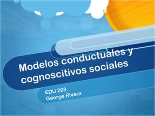 Modelosconductuales y cognoscitivossociales EDU 203 George Rivera 