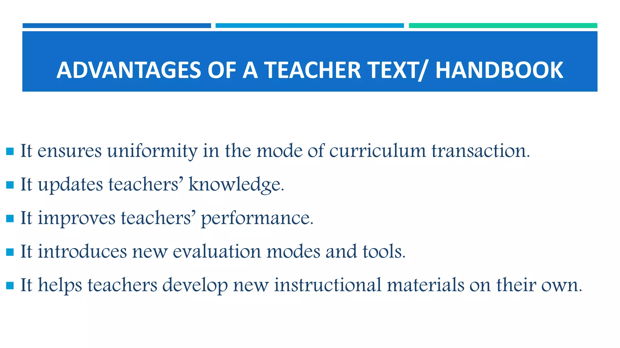 ADVANTAGES OF A TEACHER TEXT/ HANDBOOK
 It ensures uniformity in the mode of curriculum transaction.
 It updates teachers’ knowledge.
 It improves teachers’ performance.
 It introduces new evaluation modes and tools.
 It helps teachers develop new instructional materials on their own.
 