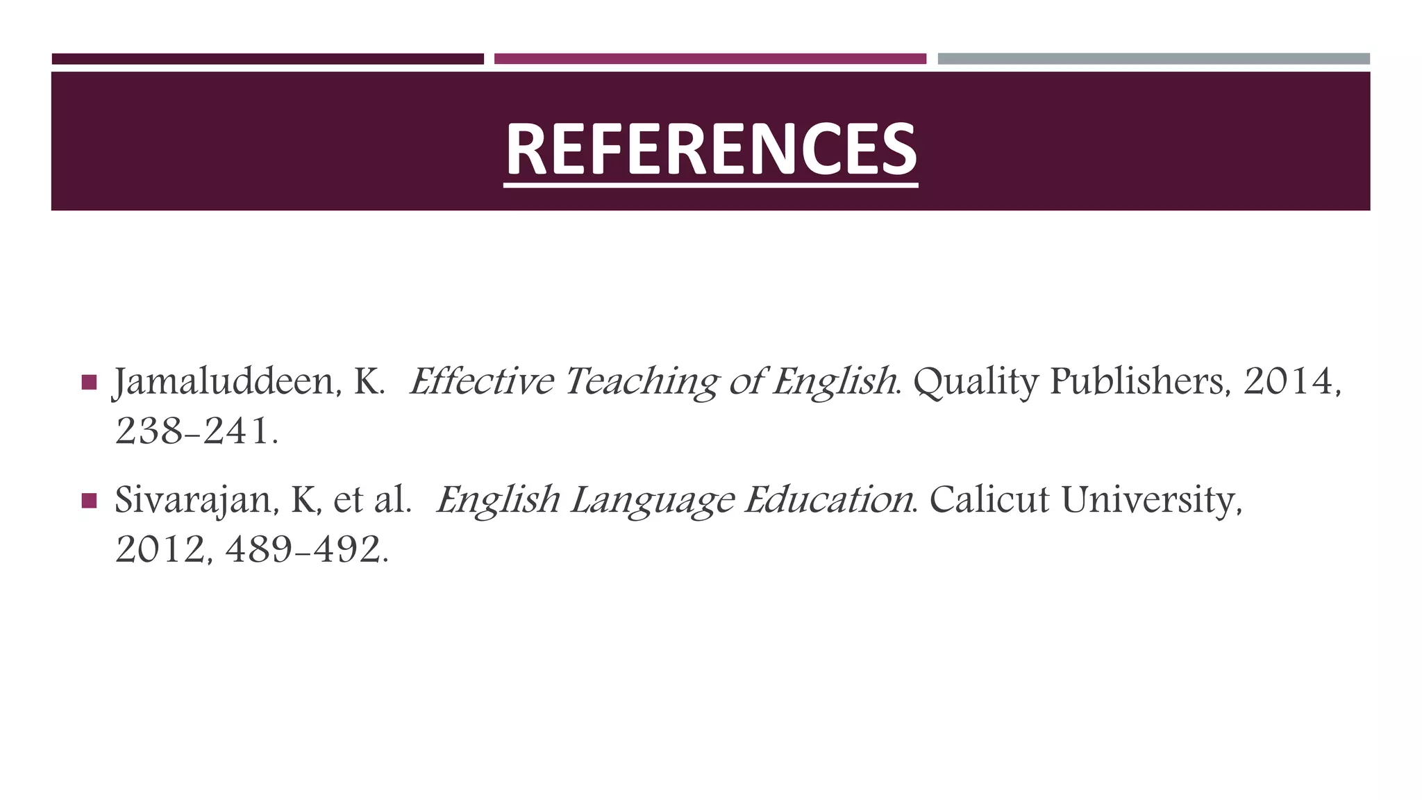 REFERENCES
 Jamaluddeen, K. Effective Teaching of English. Quality Publishers, 2014,
238-241.
 Sivarajan, K, et al. English Language Education. Calicut University,
2012, 489-492.
 