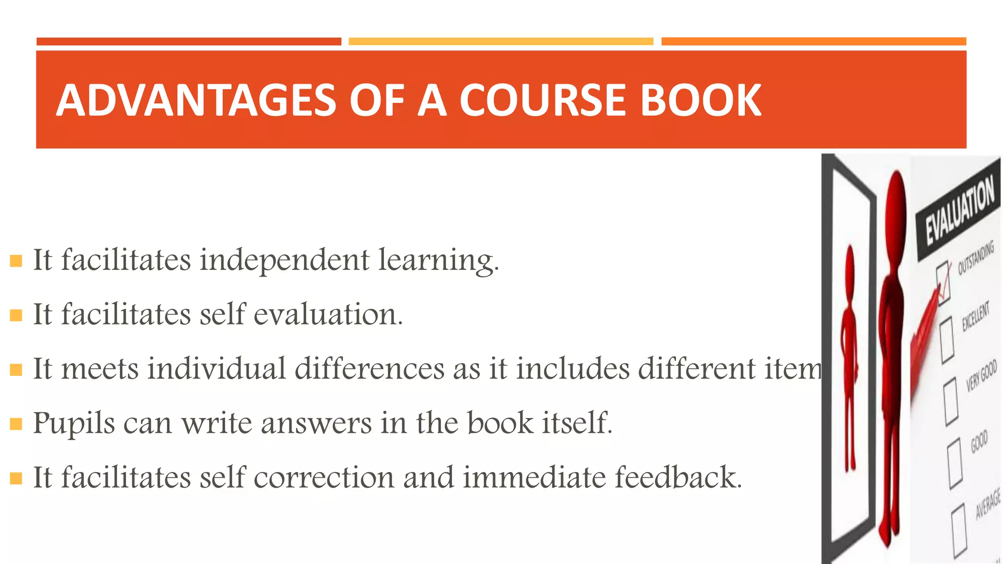 ADVANTAGES OF A COURSE BOOK
 It facilitates independent learning.
 It facilitates self evaluation.
 It meets individual differences as it includes different items.
 Pupils can write answers in the book itself.
 It facilitates self correction and immediate feedback.
 