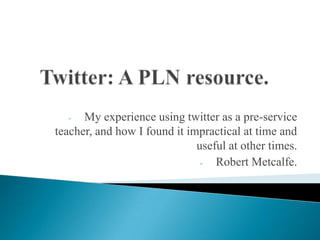 - My experience using twitter as a pre-service
teacher, and how I found it impractical at time and
useful at other times.
- Robert Metcalfe.
 