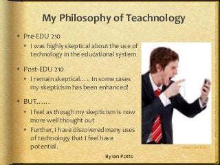 My Philosophy of Teachnology
 Pre-EDU 210
 I was highly skeptical about the use of
technology in the educational system

 Post-EDU 210
 I remain skeptical….. In some cases
my skepticism has been enhanced!

 BUT……
 I feel as though my skepticism is now
more well thought out
 Further, I have discovered many uses
of technology that I feel have
potential.
By Ian Potts

www.123rf.com

 