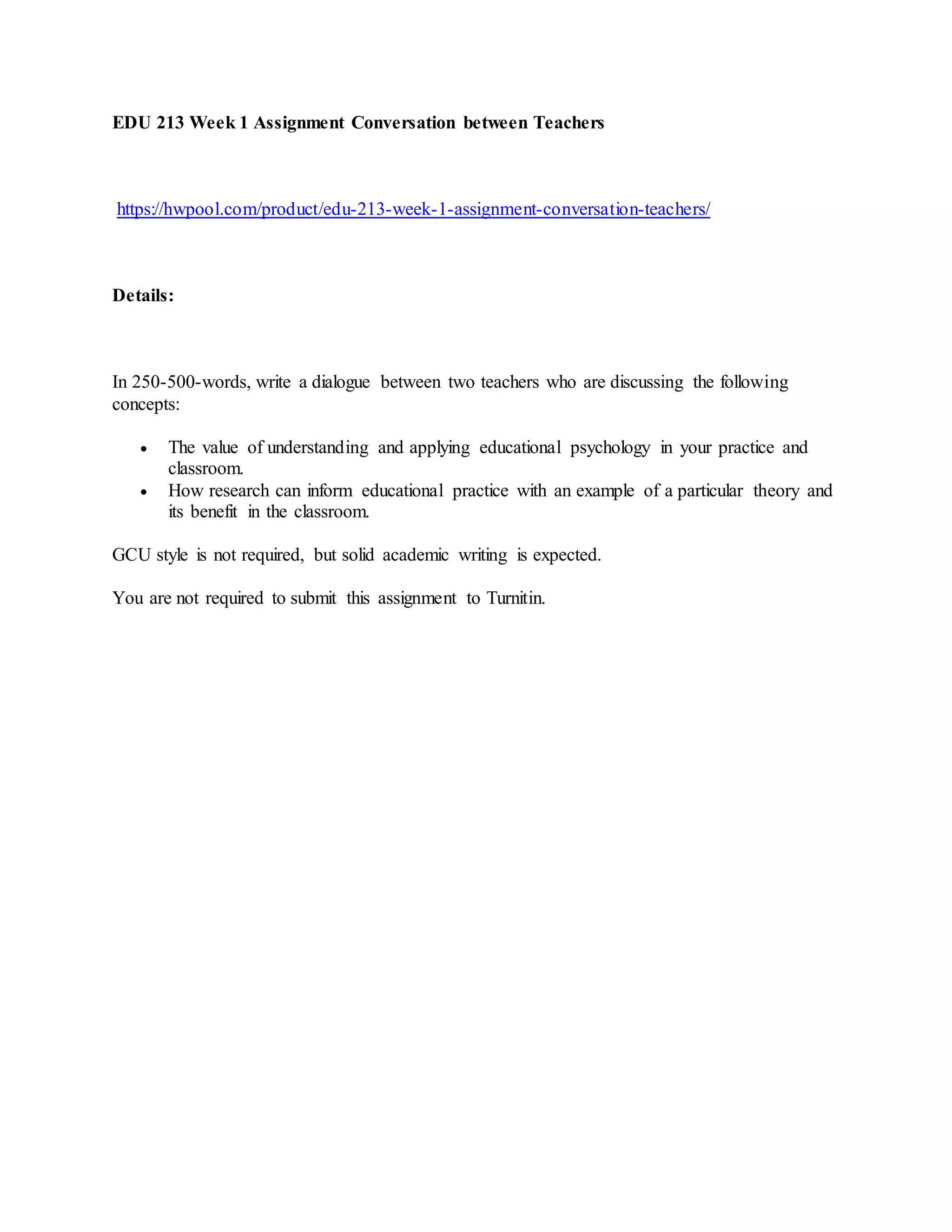 EDU 213 Week 1 Assignment Conversation between Teachers
https://hwpool.com/product/edu-213-week-1-assignment-conversation-teachers/
Details:
In 250-500-words, write a dialogue between two teachers who are discussing the following
concepts:
The value of understanding and applying educational psychology in your practice and
classroom.
How research can inform educational practice with an example of a particular theory and
its benefit in the classroom.
GCU style is not required, but solid academic writing is expected.
You are not required to submit this assignment to Turnitin.