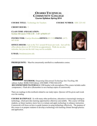 Course Syllabus Spring 2014
COURSE TITLE: Technology for Teachers

COURSE NUMBER: EDU 225-102

CREDIT HOURS: 3
CLASS TIME AND LOCATION:
Section 102 meets TTH 2:30 – 3:45 inNKM 117
INSTRUCTOR: Carolyn BrockmanOFFICE:ICE 212BPHONE: (417)
447-8180
OFFICE HOURS: I am in the TLC around 40 hours per week. Just call the
office phone above or 447-8164 for an appointment. Walk-ins are also
welcome, but you run the risk I may not be available.
E-MAIL: brockmac@otc.edu

PREREQUISITE: Must be concurrently enrolled in a mathematics course.

TEXTBOOK: Integrating Educational Technology Into Teaching, 6th
edition Author: ROBLYER Edition: 6TH ISBN: 9780132612258
RECOMMENDED MATERIALS: USB headset with microphone (This course includes audio
components.) Flash drive (Remember to save backup copies of coursework)
There are readings in this textbook related to our study topics. Quizzes will be given each week
over the reading.
COURSE RATIONALE: As with many other professions, education is increasingly turning to
technology, which provides learning opportunities otherwise unavailable. This course will help
students, as future teachers, know how to evaluate and apply technology to enhance instruction.
Coursework will focus on how to guide learners in using technology effectively. The purpose of
this course is to prepare students to develop a technology-rich learning climate through practice
and application.

 