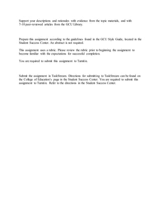 Support your descriptions and rationales with evidence from the topic materials, and with
7-10 peer-reviewed articles from the GCU Library.
Prepare this assignment according to the guidelines found in the GCU Style Guide, located in the
Student Success Center. An abstract is not required.
This assignment uses a rubric. Please review the rubric prior to beginning the assignment to
become familiar with the expectations for successful completion.
You are required to submit this assignment to Turnitin.
Submit the assignment in TaskStream. Directions for submitting to TaskStream can be found on
the College of Education’s page in the Student Success Center. You are required to submit this
assignment to Turnitin. Refer to the directions in the Student Success Center.
 