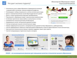 Министерство Образования и Науки
     Что дает система студенту?                                                               Кыргызской Республики


• Качественные услуги в сфере образования. Формирование мотивации
  к хорошей учебе и активному освоению выбранной профессии;
• Рекомендации к выбору специальности с учетом состояния рынка труда;
• Доступ к корпоративным базам знаний общегосударственного уровня;
• Доступ к новым корпоративным средствам самообразования;
• Равный доступ к образованию лицам с ограниченными возможностями;
• Устойчивые практические навыки работы в компьютерных системах;
• Своевременное получение дипломов об образовании;
• Формирование личной, поствузовской карьерной истории;
• Честную конкуренцию на рынке интеллектуального труда;
• Прямые информационные контакты с менеджментом всех уровней системы образования и с работодателями;
• Участие в формировании глобальных тенденций развития образования в стране во время обучения и после окончания вуза;
• Круглосуточная психологическая помощь и правовая поддержка. Защита прав студента;
• Участие в международных студенческих акциях и конкурсах.




 EDU24 – это инновационное решение для повышения качества и технологии высшего образования

                                                           11                                                    ЗАО «Тартип»
 