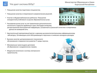 Министерство Образования и Науки
     Что дает система ВУЗу?                                                           Кыргызской Республики

• Повышение качества подготовки специалистов;

• Повышение качества и оперативности управленческих решений;

• Участие в общереспубликанских рейтингах. Повышение
  конкурентной устойчивости на рынке образовательных услуг;

• Расширение рынка услуг за счет привлечение дополнительного
  контингента студентов зарубежных стран, благодаря активному
  распространению благоприятной информации, основанной на реальной статистике и оперативных
    данных во всемирной сети;

• Круглосуточный корпоративный доступ к единому высокоинтеллектуальному информационному
  веб-ресурсу. Оптимизация штата обслуживающего персонала и снижение накладных расходов;

• Высокое качество централизованного технического
  обслуживания и перманентное развитие IT-среды портала;

• Минимальные сроки выдачи дипломов
  об образовании и академических справок;

• Модульное включение в систему электронного
  правительства.




                                                       12                                        ЗАО «Тартип»
 