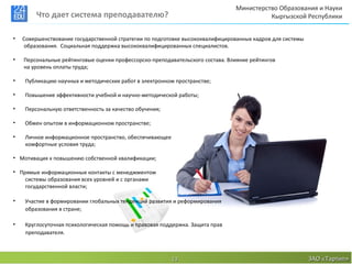 Министерство Образования и Науки
         Что дает система преподавателю?                                                 Кыргызской Республики


•   Совершенствование государственной стратегии по подготовке высококвалифицированных кадров для системы
    образования. Социальная поддержка высококвалифицированных специалистов.

•   Персональные рейтинговые оценки профессорско-преподавательского состава. Влияние рейтингов
    на уровень оплаты труда;

•   Публикацию научных и методических работ в электронном пространстве;

•   Повышение эффективности учебной и научно-методической работы;

•   Персональную ответственность за качество обучения;

•   Обмен опытом в информационном пространстве;

•   Личное информационное пространство, обеспечивающее
    комфортные условия труда;

• Мотивация к повышению собственной квалификации;

• Прямые информационные контакты с менеджментом
    системы образования всех уровней и с органами
    государственной власти;

•   Участие в формировании глобальных тенденций развития и реформирования
    образования в стране;

•   Круглосуточная психологическая помощь и правовая поддержка. Защита прав
    преподавателя.



                                                         13                                                ЗАО «Тартип»
 